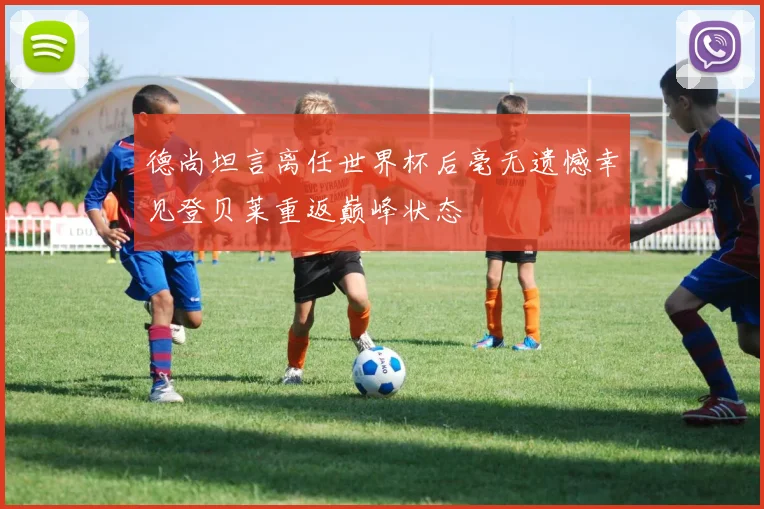 德尚坦言离任世界杯后毫无遗憾幸见登贝莱重返巅峰状态