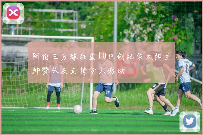 阿伦三分球狂轰10记创纪录太阳主帅赞队友支持令人感动