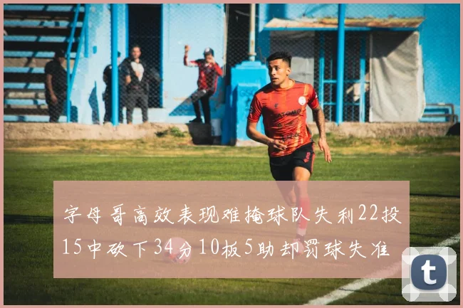 字母哥高效表现难掩球队失利22投15中砍下34分10板5助却罚球失准