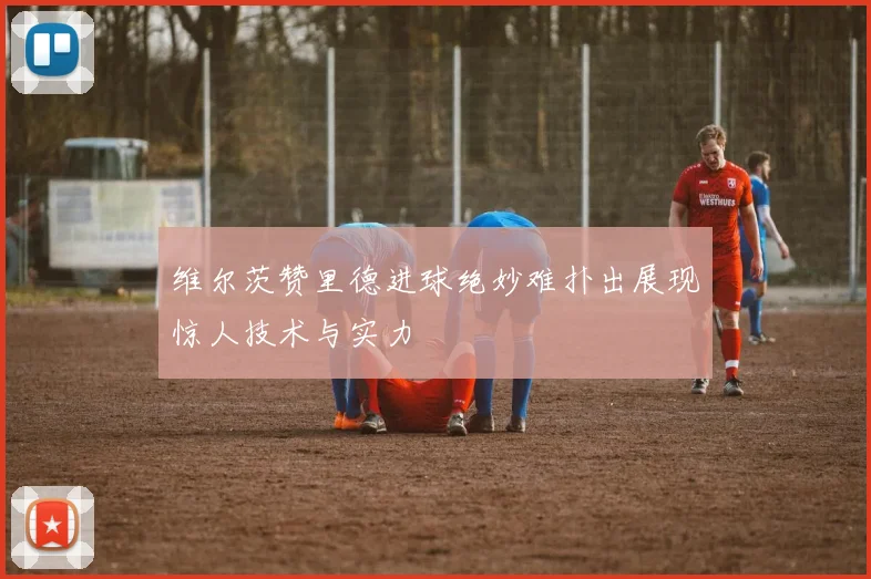 维尔茨赞里德进球绝妙难扑出展现惊人技术与实力