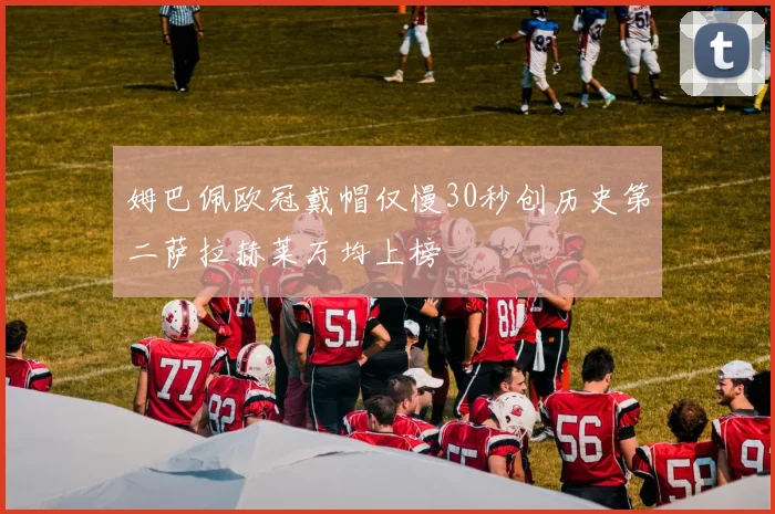 姆巴佩欧冠戴帽仅慢30秒创历史第二萨拉赫莱万均上榜