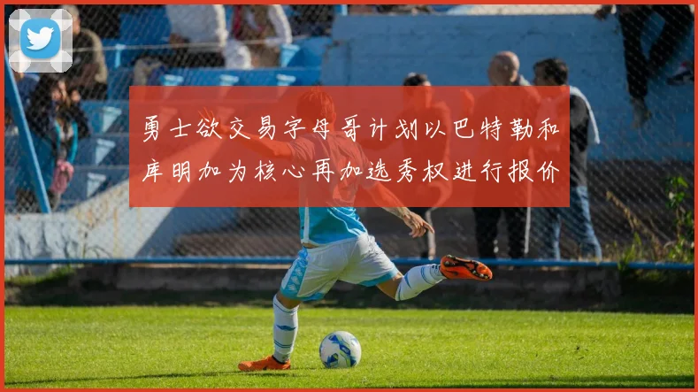 勇士欲交易字母哥计划以巴特勒和库明加为核心再加选秀权进行报价