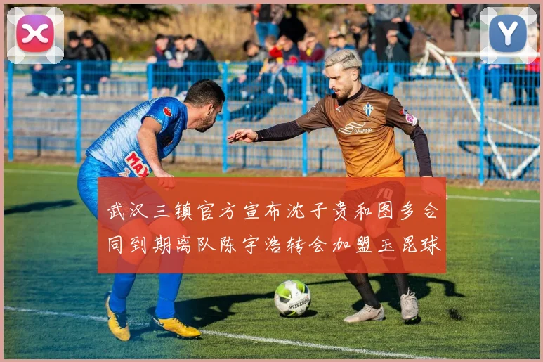 武汉三镇官方宣布沈子贵和图多合同到期离队陈宇浩转会加盟玉昆球队