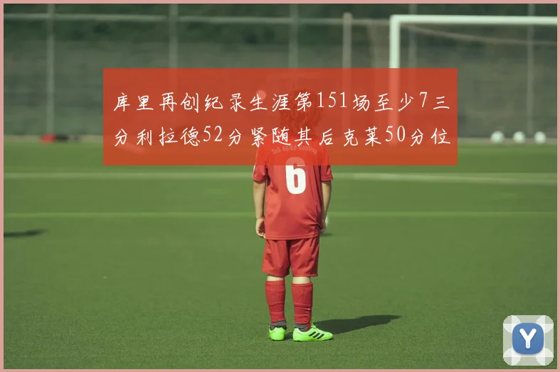 库里再创纪录生涯第151场至少7三分利拉德52分紧随其后克莱50分位列第三