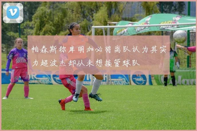 帕森斯称库明加必将离队认为其实力超波杰却从未想接管球队