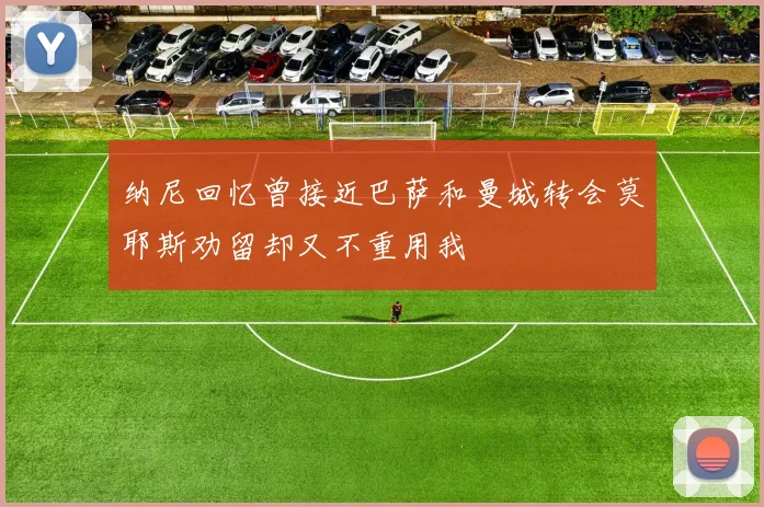 纳尼回忆曾接近巴萨和曼城转会莫耶斯劝留却又不重用我