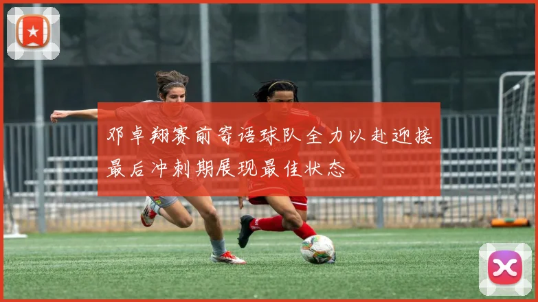 邓卓翔赛前寄语球队全力以赴迎接最后冲刺期展现最佳状态