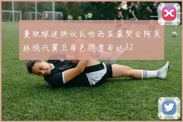 曼联球迷热议瓦伦西亚最契合阿莫林现代翼卫角色得票率达32