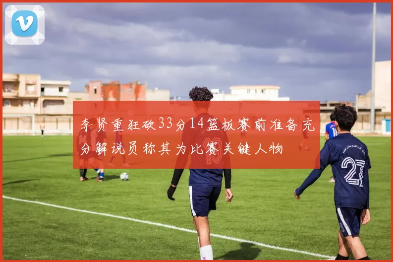 李贤重狂砍33分14篮板赛前准备充分解说员称其为比赛关键人物