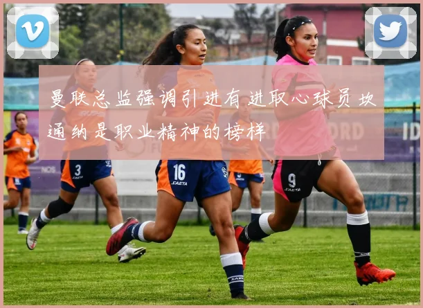 曼联总监强调引进有进取心球员坎通纳是职业精神的榜样