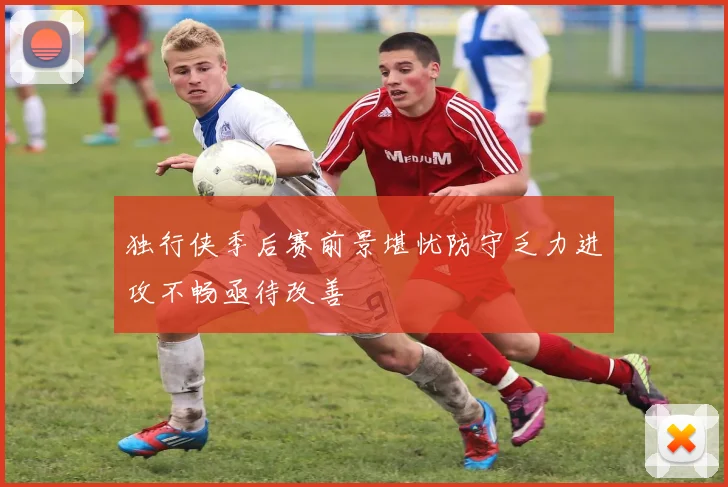 独行侠季后赛前景堪忧防守乏力进攻不畅亟待改善