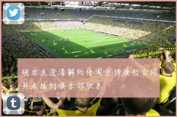 胡尔克澄清解约传闻坚持履行合同并未接到俱乐部联系