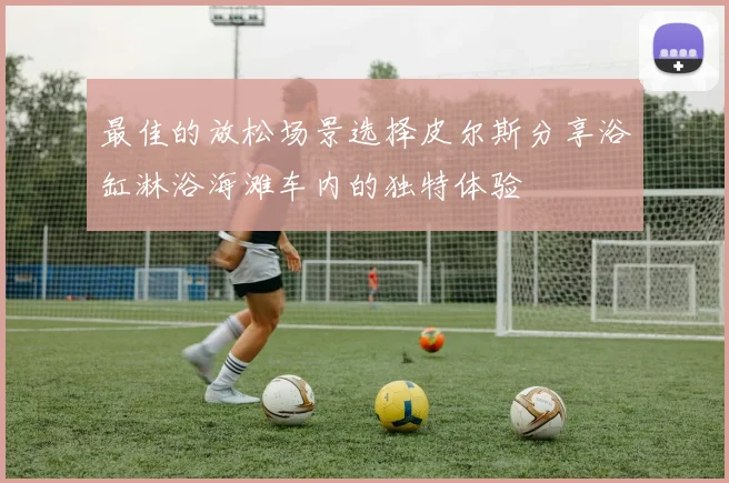 最佳的放松场景选择皮尔斯分享浴缸淋浴海滩车内的独特体验
