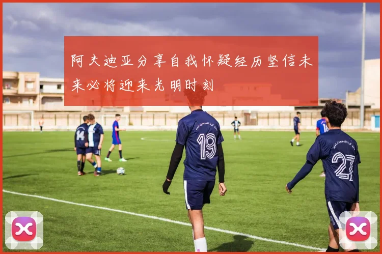 阿夫迪亚分享自我怀疑经历坚信未来必将迎来光明时刻