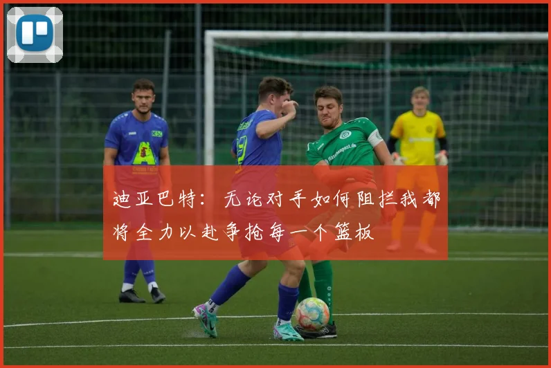 迪亚巴特：无论对手如何阻拦我都将全力以赴争抢每一个篮板