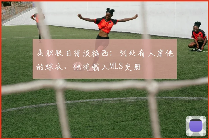 美职联旧将谈梅西：到处有人穿他的球衣，他将载入MLS史册