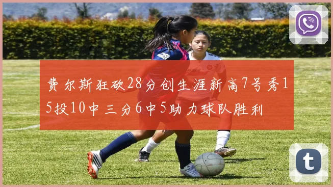 费尔斯狂砍28分创生涯新高7号秀15投10中三分6中5助力球队胜利