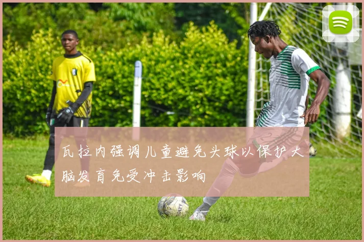 瓦拉内强调儿童避免头球以保护大脑发育免受冲击影响