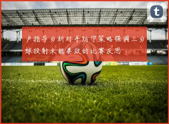 卢指导分析对手防守策略强调三分球投射未能奏效的比赛反思