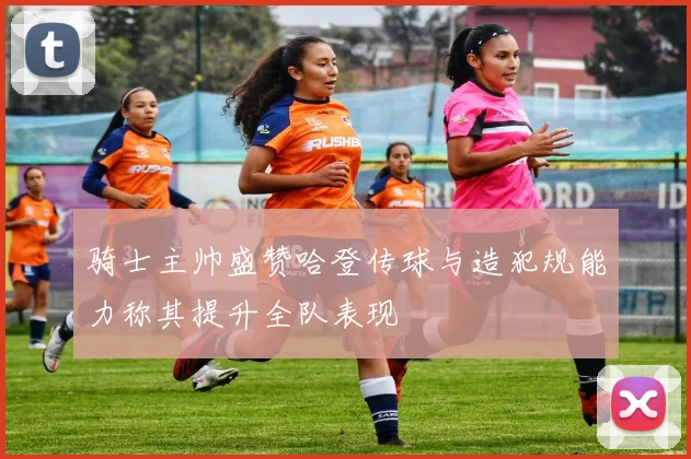 骑士主帅盛赞哈登传球与造犯规能力称其提升全队表现