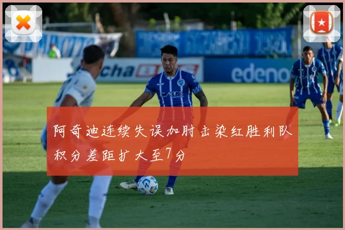 阿奇迪连续失误加肘击染红胜利队积分差距扩大至7分