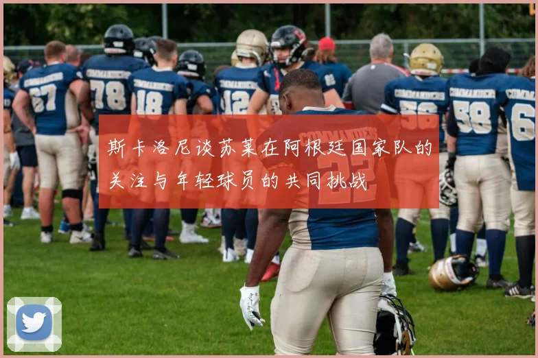斯卡洛尼谈苏莱在阿根廷国家队的关注与年轻球员的共同挑战