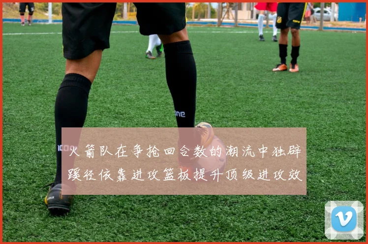 火箭队在争抢回合数的潮流中独辟蹊径依靠进攻篮板提升顶级进攻效率