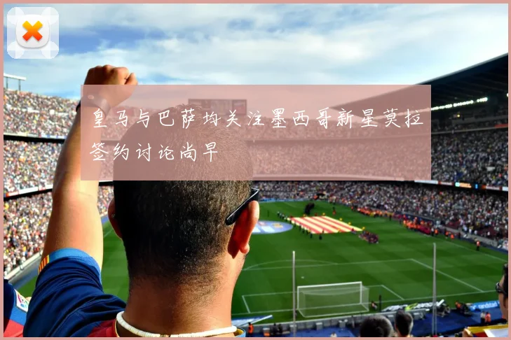皇马与巴萨均关注墨西哥新星莫拉签约讨论尚早