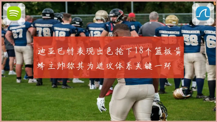 迪亚巴特表现出色抢下18个篮板黄蜂主帅称其为进攻体系关键一环