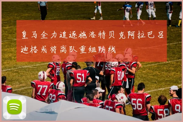 皇马全力追逐施洛特贝克阿拉巴吕迪格或将离队重组防线