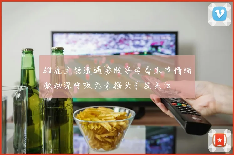 雄鹿主场遭遇惨败字母哥末节情绪激动深呼吸无奈摇头引发关注
