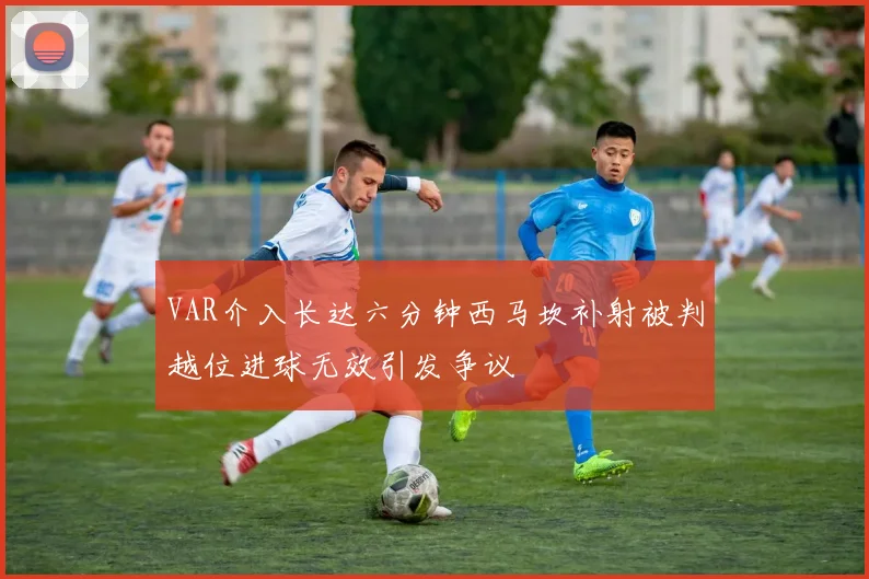 VAR介入长达六分钟西马坎补射被判越位进球无效引发争议