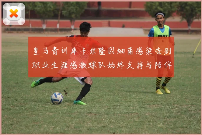 皇马青训库卡尔隆因细菌感染告别职业生涯感激球队始终支持与陪伴