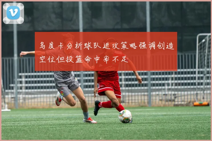 乌度卡分析球队进攻策略强调创造空位但投篮命中率不足