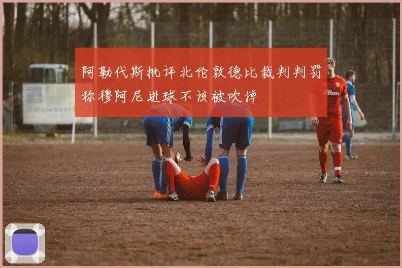 阿勒代斯批评北伦敦德比裁判判罚称穆阿尼进球不该被吹掉