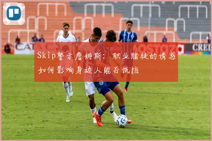 Skip警示詹姆斯：职业赌徒的诱惑如何影响身边人能否抵挡