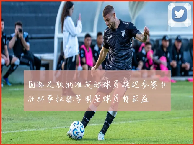 国际足联批准英超球员延迟参赛非洲杯萨拉赫等明星球员将获益