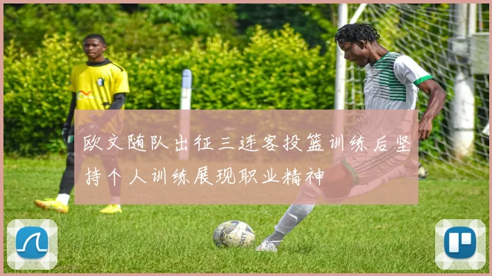 欧文随队出征三连客投篮训练后坚持个人训练展现职业精神